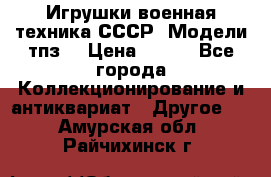 Игрушки,военная техника СССР. Модели тпз  › Цена ­ 400 - Все города Коллекционирование и антиквариат » Другое   . Амурская обл.,Райчихинск г.